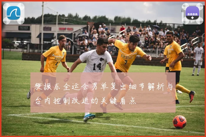 樊振东全运会男单复出细节解析与台内控制改进的关键看点