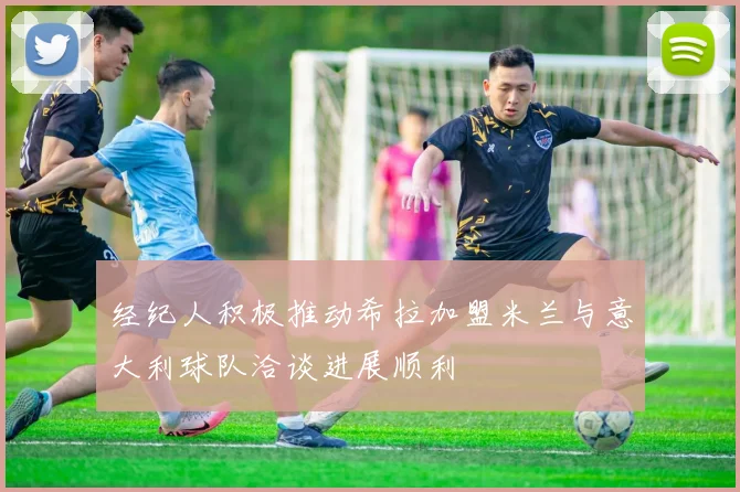 经纪人积极推动希拉加盟米兰与意大利球队洽谈进展顺利
