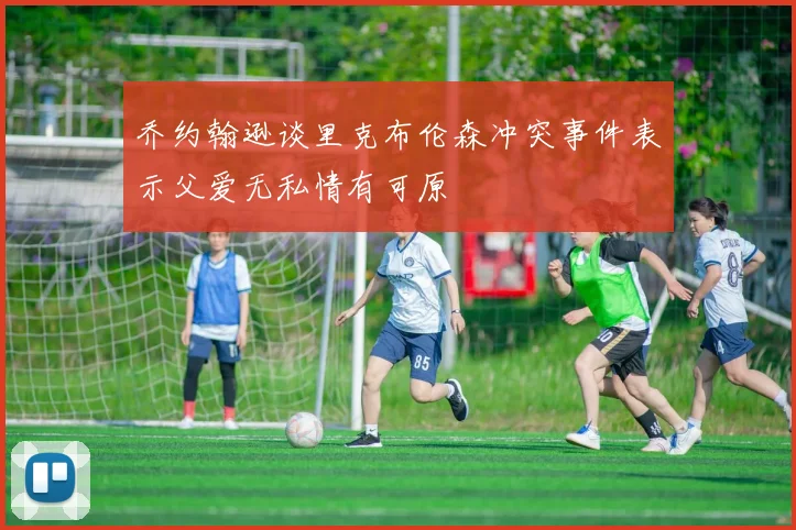 乔约翰逊谈里克布伦森冲突事件表示父爱无私情有可原