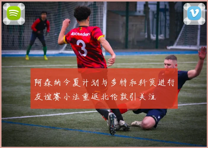 阿森纳今夏计划与多特和科莫进行友谊赛小法重返北伦敦引关注