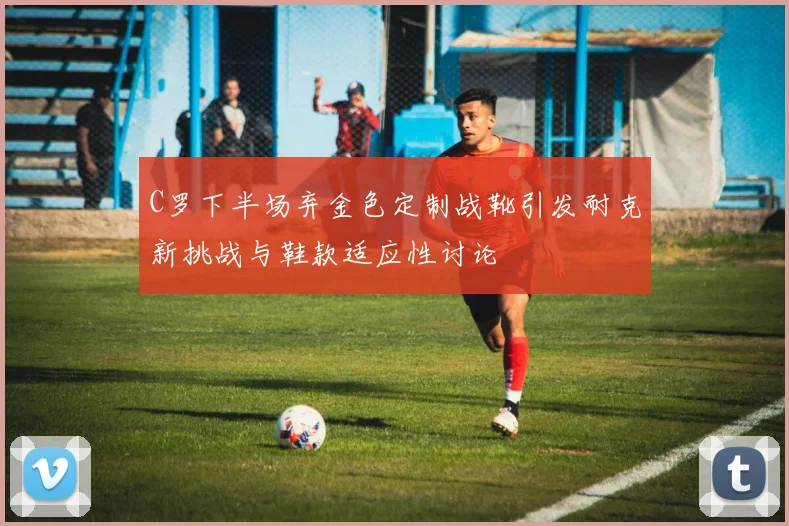 C罗下半场弃金色定制战靴引发耐克新挑战与鞋款适应性讨论