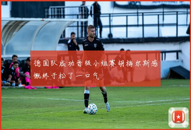德国队成功晋级小组赛胡梅尔斯感慨终于松了一口气