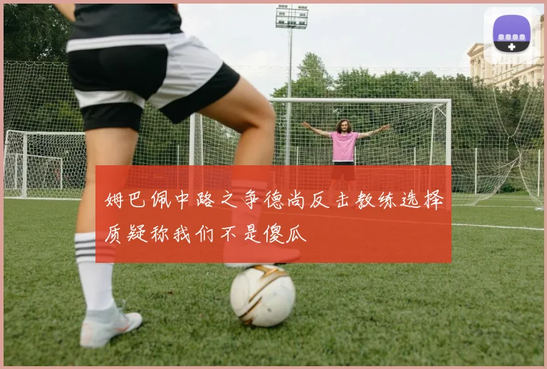 姆巴佩中路之争德尚反击教练选择质疑称我们不是傻瓜