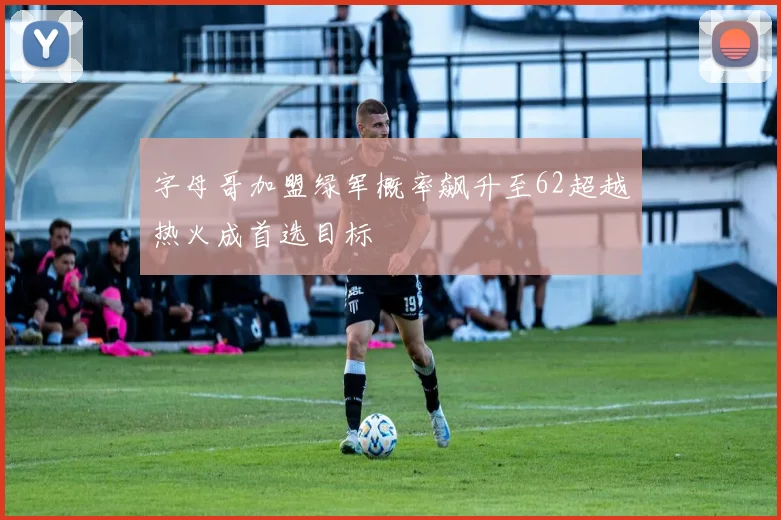 字母哥加盟绿军概率飙升至62超越热火成首选目标