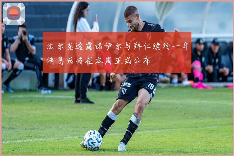 法尔克透露诺伊尔与拜仁续约一年消息或将在本周正式公布