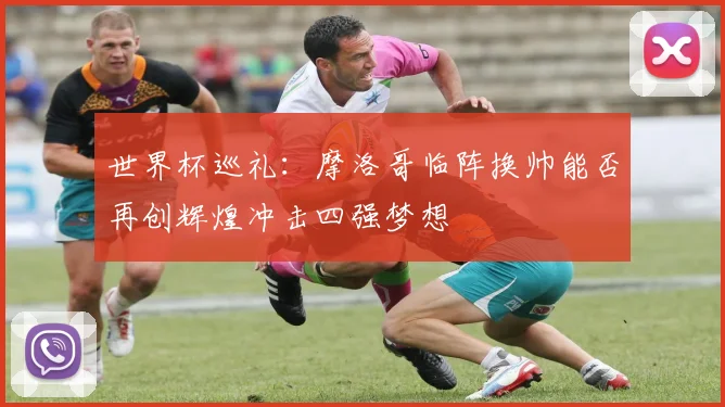 世界杯巡礼：摩洛哥临阵换帅能否再创辉煌冲击四强梦想