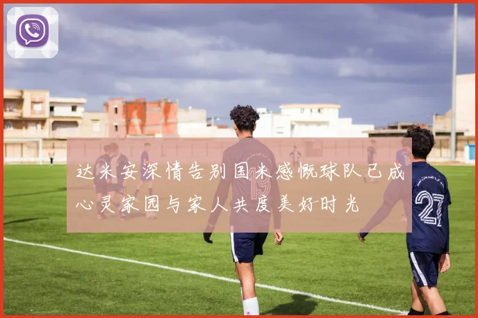 达米安深情告别国米感慨球队已成心灵家园与家人共度美好时光
