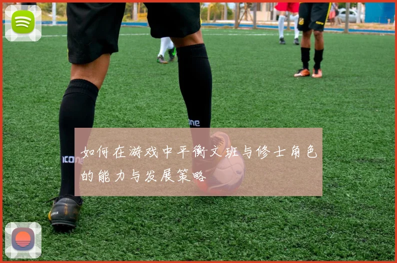 如何在游戏中平衡文班与修士角色的能力与发展策略