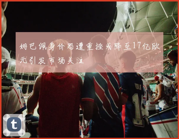 姆巴佩身价恐遭重挫或降至17亿欧元引发市场关注