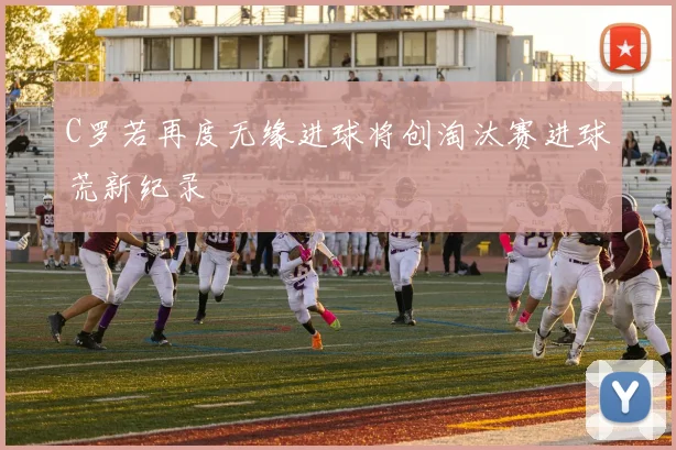C罗若再度无缘进球将创淘汰赛进球荒新纪录