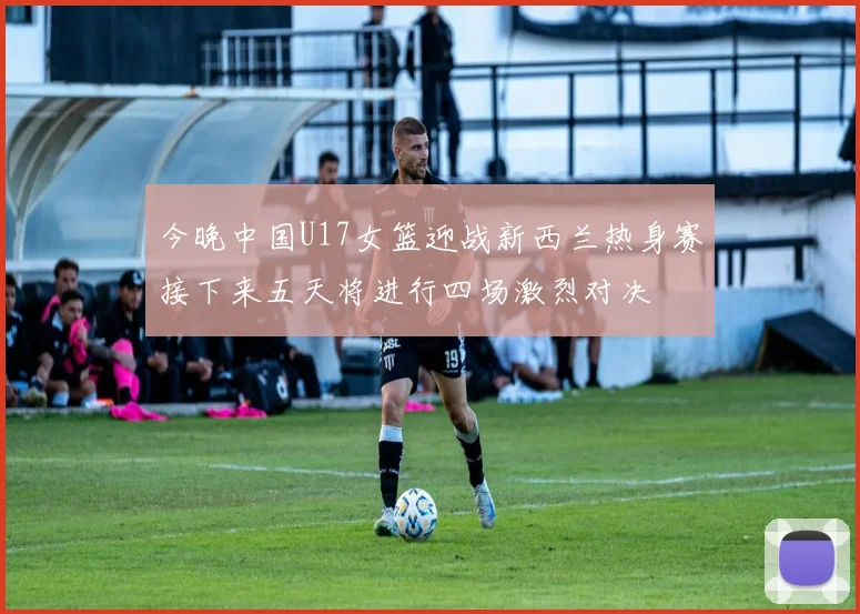 今晚中国U17女篮迎战新西兰热身赛接下来五天将进行四场激烈对决
