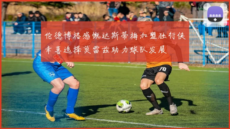 伦德博格感慨达斯蒂梅加盟独行侠幸喜选择莫雷兹助力球队发展