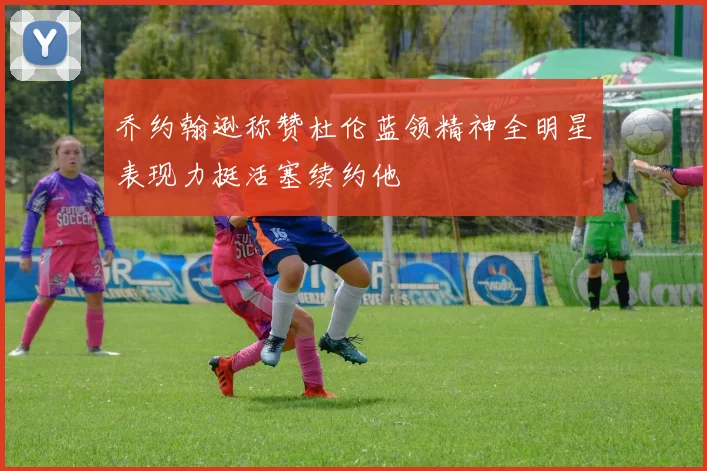 乔约翰逊称赞杜伦蓝领精神全明星表现力挺活塞续约他