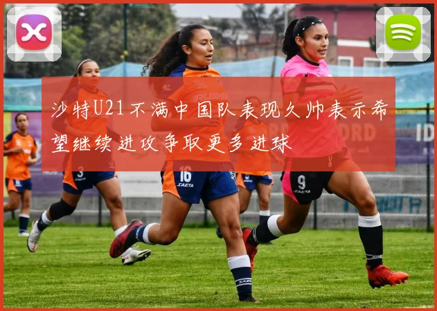 沙特U21不满中国队表现久帅表示希望继续进攻争取更多进球