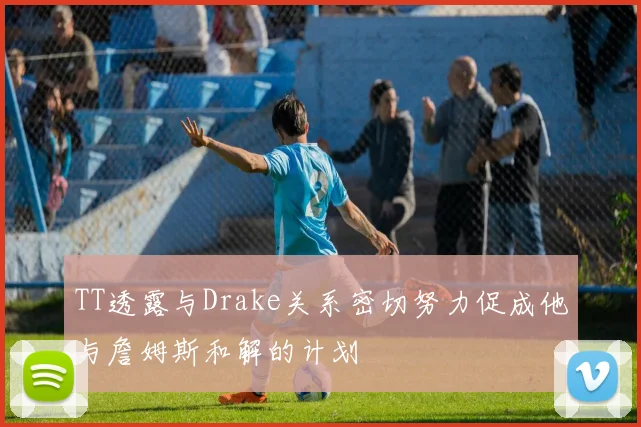 TT透露与Drake关系密切努力促成他与詹姆斯和解的计划