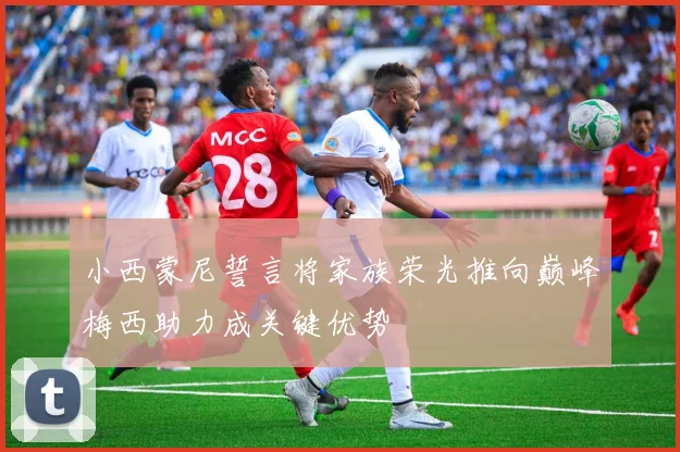 小西蒙尼誓言将家族荣光推向巅峰梅西助力成关键优势