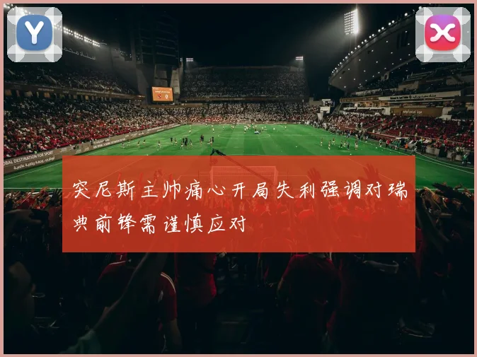 突尼斯主帅痛心开局失利强调对瑞典前锋需谨慎应对