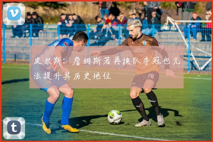 皮尔斯：詹姆斯若再换队夺冠也无法提升其历史地位