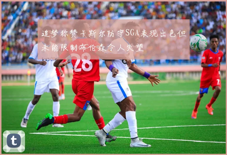 追梦称赞卡斯尔防守SGA表现出色但未能限制布伦森令人失望